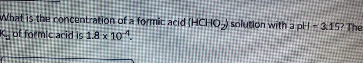 What is the concentration of a formic acid (HCHO,) solution with a pH = 3.15? The
K, of formic acid is 1.8 x 104.
