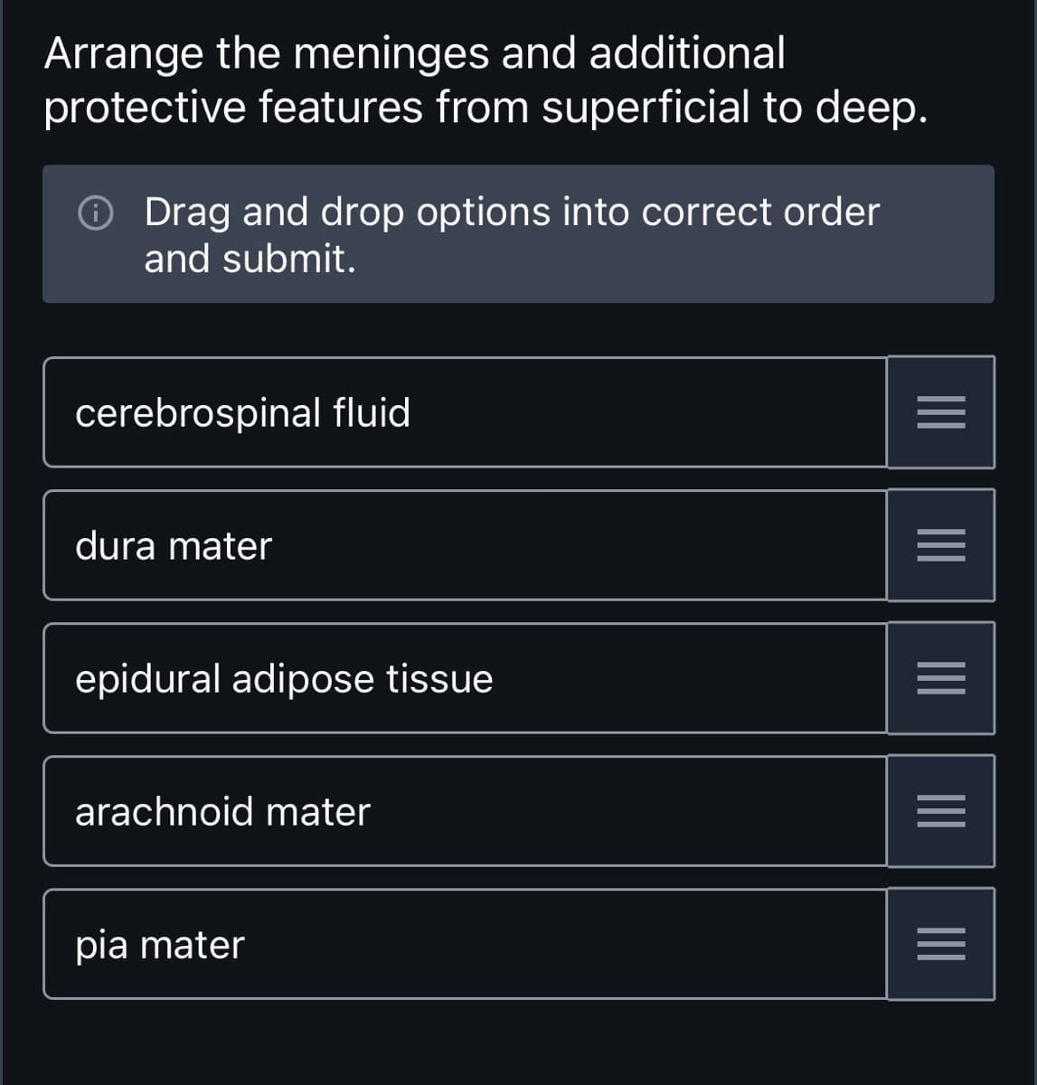 Arrange the meninges and additional
protective features from superficial to deep.
Drag and drop options into correct order
and submit.
cerebrospinal fluid
dura mater
epidural adipose tissue
arachnoid mater
pia mater
|||
=
|||
|||
|||
=