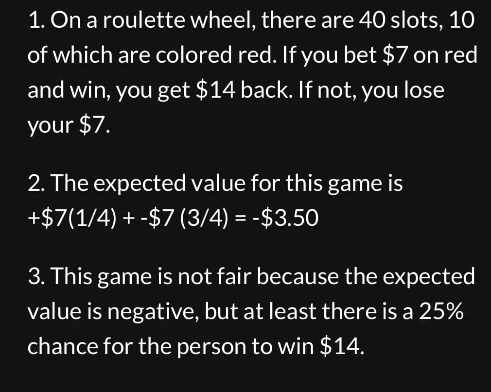 1. On a roulette wheel, there are 40 slots, 10
of which are colored red. If you bet $7 on red
and win, you get $14 back. If not, you lose
your $7.
2. The expected value for this game is
+$7(1/4) +-$7 (3/4) = -$3.50
3. This game is not fair because the expected
value is negative, but at least there is a 25%
chance for the person to win $14.