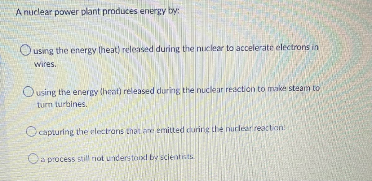 A nuclear power plant produces energy by:
Ousing the energy (heat) released during the nuclear to accelerate electrons in
wires.
Ousing the energy (heat) released during the nuclear reaction to make steam to
turn turbines.
O capturing the electrons that are emitted during the nuclear reaction.
Oa process still not understood by scientists.
