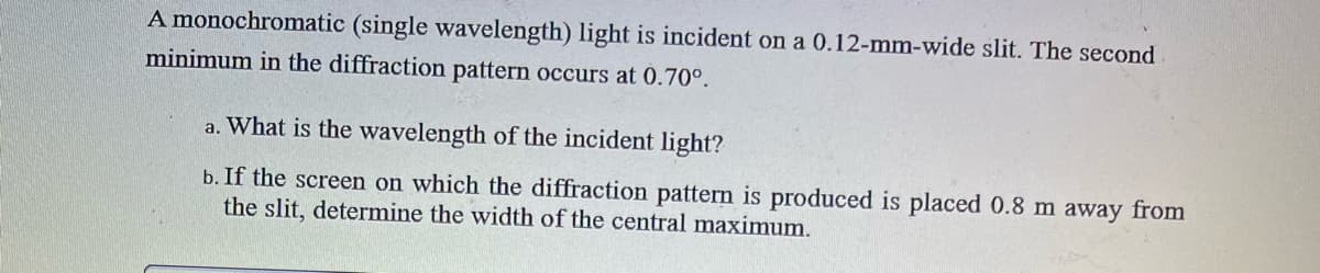 A monochromatic (single wavelength) light is incident on a 0.12-mm-wide slit. The second
minimum in the diffraction pattern occurs at 0.70⁰.
a. What is the wavelength of the incident light?
b. If the screen on which the diffraction pattern is produced is placed 0.8 m away from
the slit, determine the width of the central maximum.