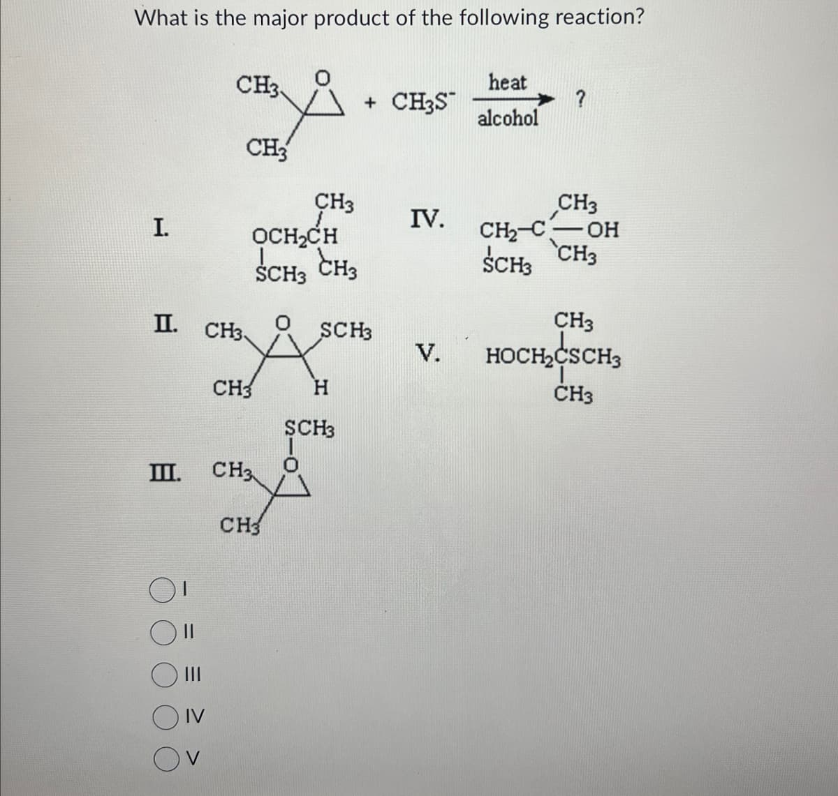 What is the major product of the following reaction?
I.
CH3
heat
+ CH3S
?
alcohol
CH3
CH3
CH3
IV.
OCH₂CH
SCH3 CH3
CH2-C OH
SCH3 CH3
CH3
II.
CH3
SCH3
V.
HOCH₂CSCH3
CH3
H
CH3
SCH3
III.
CH3
CH3
III
IV