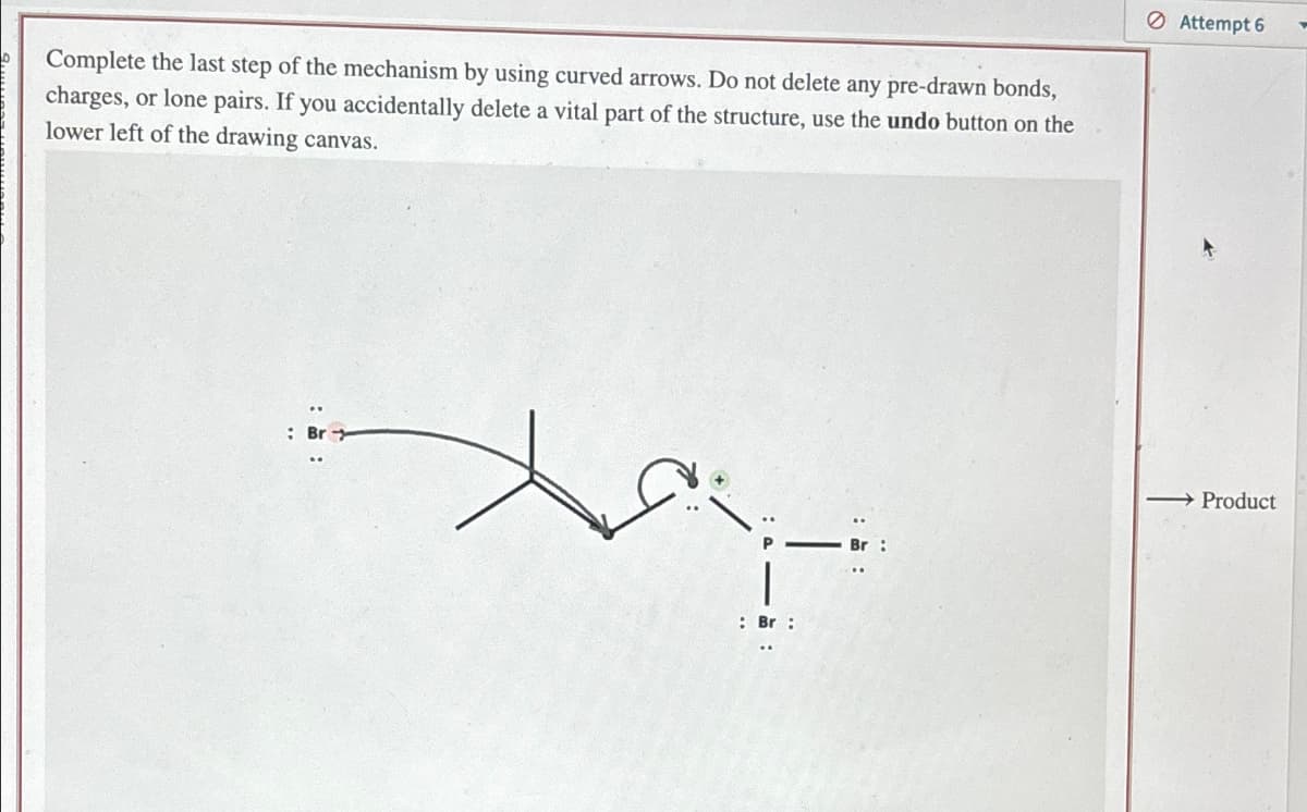 9 Complete the last step of the mechanism by using curved arrows. Do not delete any pre-drawn bonds,
charges, or lone pairs. If you accidentally delete a vital part of the structure, use the undo button on the
lower left of the drawing canvas.
: Br
: Br :
Attempt 6
→ Product