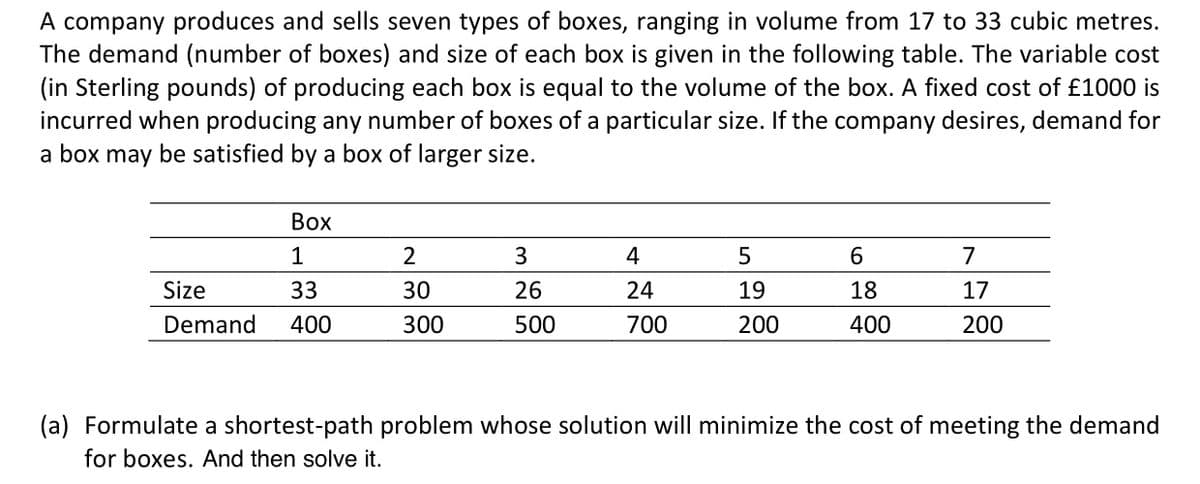A company produces and sells seven types of boxes, ranging in volume from 17 to 33 cubic metres.
The demand (number of boxes) and size of each box is given in the following table. The variable cost
(in Sterling pounds) of producing each box is equal to the volume of the box. A fixed cost of £1000 is
incurred when producing any number of boxes of a particular size. If the company desires, demand for
a box may be satisfied by a box of larger size.
Box
1
Size
33
Demand 400
2
30
300
3
26
500
4
24
700
5
19
200
6
18
400
7
17
200
(a) Formulate a shortest-path problem whose solution will minimize the cost of meeting the demand
for boxes. And then solve it.