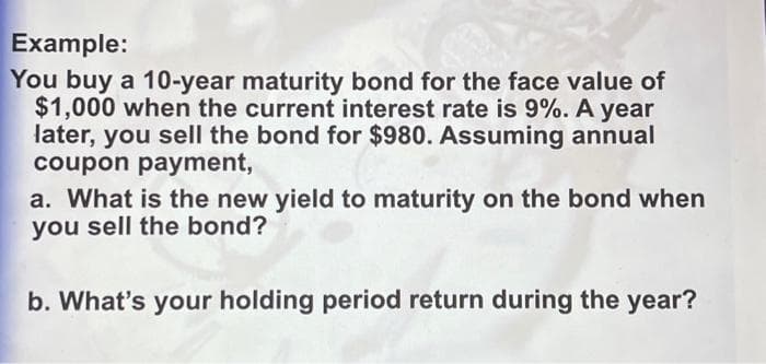 Example:
You buy a 10-year maturity bond for the face value of
$1,000 when the current interest rate is 9%. A year
later, you sell the bond for $980. Assuming annual
coupon payment,
a. What is the new yield to maturity on the bond when
you sell the bond?
b. What's your holding period return during the year?