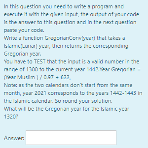 In this question you need to write a program and
execute it with the given input, the output of your code
is the answer to this question and in the next question
paste your code.
Write a function GregorianConvíyear) that takes a
Islamic(Lunar) year, then returns the corresponding
Gregorian year.
You have to TEST that the input is a valid number in the
range of 1300 to the current year 1442.Year Gregorian =
(Year Muslim ) / 0.97 + 622,
Note: as the two calendars don't start from the same
month, year 2021 corresponds to the years 1442-1443 in
the Islamic calendar. So round your solution.
What will be the Gregorian year for the Islamic year
1320?
Answer:
