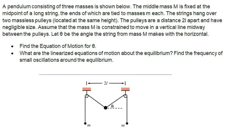 A pendulum consisting of three masses is shown below. The middle mass M is fixed at the
midpoint of a long string, the ends of which are tied to masses m each. The strings hang over
two massless pulleys (located at the same height). The pulleys are a distance 21 apart and have
negligible size. Assume that the mass M is constrained to move in a vertical line midway
between the pulleys. Let 8 be the angle the string from mass M makes with the horizontal.
Find the Equation of Motion for 8.
What are the linearized equations of motion about the equilibrium? Find the frequency of
small oscillations around the equilibrium.
M
-21-
0
קון