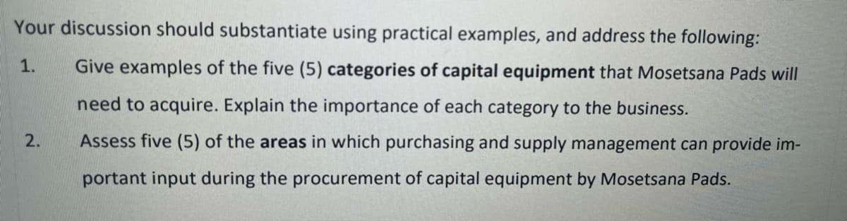Your discussion should substantiate using practical examples, and address the following:
1. Give examples of the five (5) categories of capital equipment that Mosetsana Pads will
need to acquire. Explain the importance of each category to the business.
Assess five (5) of the areas in which purchasing and supply management can provide im-
portant input during the procurement of capital equipment by Mosetsana Pads.
2.