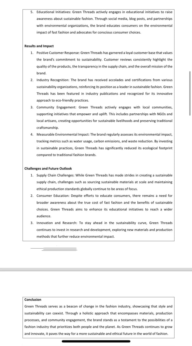5. Educational Initiatives: Green Threads actively engages in educational initiatives to raise
awareness about sustainable fashion. Through social media, blog posts, and partnerships
with environmental organizations, the brand educates consumers on the environmental
impact of fast fashion and advocates for conscious consumer choices.
Results and Impact
1. Positive Customer Response: Green Threads has garnered a loyal customer base that values
the brand's commitment to sustainability. Customer reviews consistently highlight the
quality of the products, the transparency in the supply chain, and the overall mission of the
brand.
2. Industry Recognition: The brand has received accolades and certifications from various
sustainability organizations, reinforcing its position as a leader in sustainable fashion. Green
Threads has been featured in industry publications and recognized for its innovative
approach to eco-friendly practices.
3. Community Engagement: Green Threads actively engages with local communities,
supporting initiatives that empower and uplift. This includes partnerships with NGOs and
local artisans, creating opportunities for sustainable livelihoods and preserving traditional
craftsmanship.
4. Measurable Environmental Impact: The brand regularly assesses its environmental impact,
tracking metrics such as water usage, carbon emissions, and waste reduction. By investing
in sustainable practices, Green Threads has significantly reduced its ecological footprint
compared to traditional fashion brands.
Challenges and Future Outlook
1. Supply Chain Challenges: While Green Threads has made strides in creating a sustainable
supply chain, challenges such as sourcing sustainable materials at scale and maintaining
ethical production standards globally continue to be areas of focus.
2. Consumer Education: Despite efforts to educate consumers, there remains a need for
broader awareness about the true cost of fast fashion and the benefits of sustainable
choices. Green Threads aims to enhance its educational initiatives to reach a wider
audience.
3. Innovation and Research: To stay ahead in the sustainability curve, Green Threads
continues to invest in research and development, exploring new materials and production
methods that further reduce environmental impact.
Conclusion
Green Threads serves as a beacon of change in the fashion industry, showcasing that style and
sustainability can coexist. Through a holistic approach that encompasses materials, production
processes, and community engagement, the brand stands as a testament to the possibilities of a
fashion industry that prioritizes both people and the planet. As Green Threads continues to grow
and innovate, it paves the way for a more sustainable and ethical future in the world of fashion.
