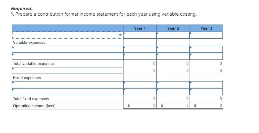 Required:
1. Prepare a contribution format income statement for each year using variable costing.
Variable expenses:
Total variable expenses
Fixed expenses:
Total fixed expenses
Operating income (loss)
$
Year 1
0
0
0
0
Year 2
0
0
0
0
$
Year 3
0
0
0
0