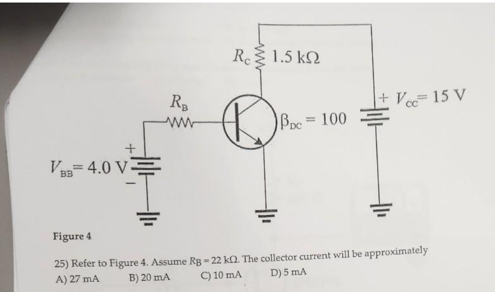 +
VBB 4.0 V
ВЗ
R₂
www
Reξ 1.5 kΩ
PDC = 100
+ Vcc= 15 V
CC
Figure 4
25) Refer to Figure 4. Assume RB = 22 kn. The collector current will be approximately
A) 27 mA
B) 20 mA
C) 10 mA
D) 5 mA