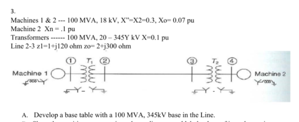 3.
Machines 1 & 2 --- 100 MVA, 18 kV, X"=X2=0.3, Xo= 0.07 pu
Machine 2 Xn = .1 pu
Transformers ------ 100 MVA, 20-345Y kV X=0.1 pu
Line 2-3 z1=1+j120 ohm zo= 2+j300 ohm
Machine 1
Kary
1 T₁ 2
2013
FY-Y
(3)
T₂
TO
A
A. Develop a base table with a 100 MVA, 345kV base in the Line.
Machine 2
Kroooy