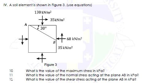 IV. A soil element is shown in Figure 3. (use equations)
130 kN/m²
+35kN/m²
30⁰
60 kN/m²
10
11.
12
+
+
B
SITY
FICAT
35 kN/m²
Figure 3
What is the value of the maximum stress in kPa?
What is the value of the normal stress acting at the plane AB in kPa?
What is the value of the shear stress acting at the plane AB in kPa?