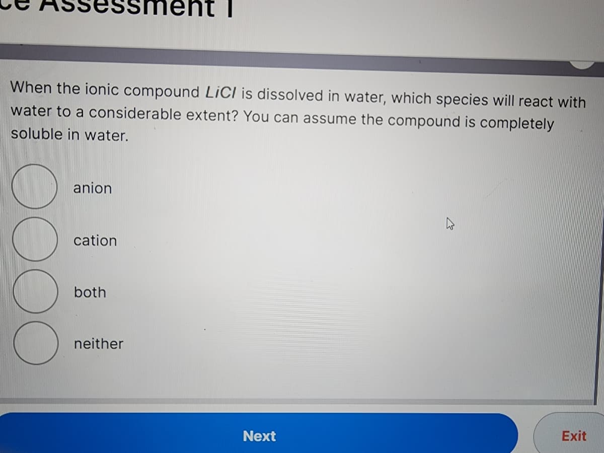 When the ionic compound LiCI is dissolved in water, which species will react with
water to a considerable extent? You can assume the compound is completely
soluble in water.
Ⓡ
OOC
anion
cation
both
ment I
neither
Next
Exit