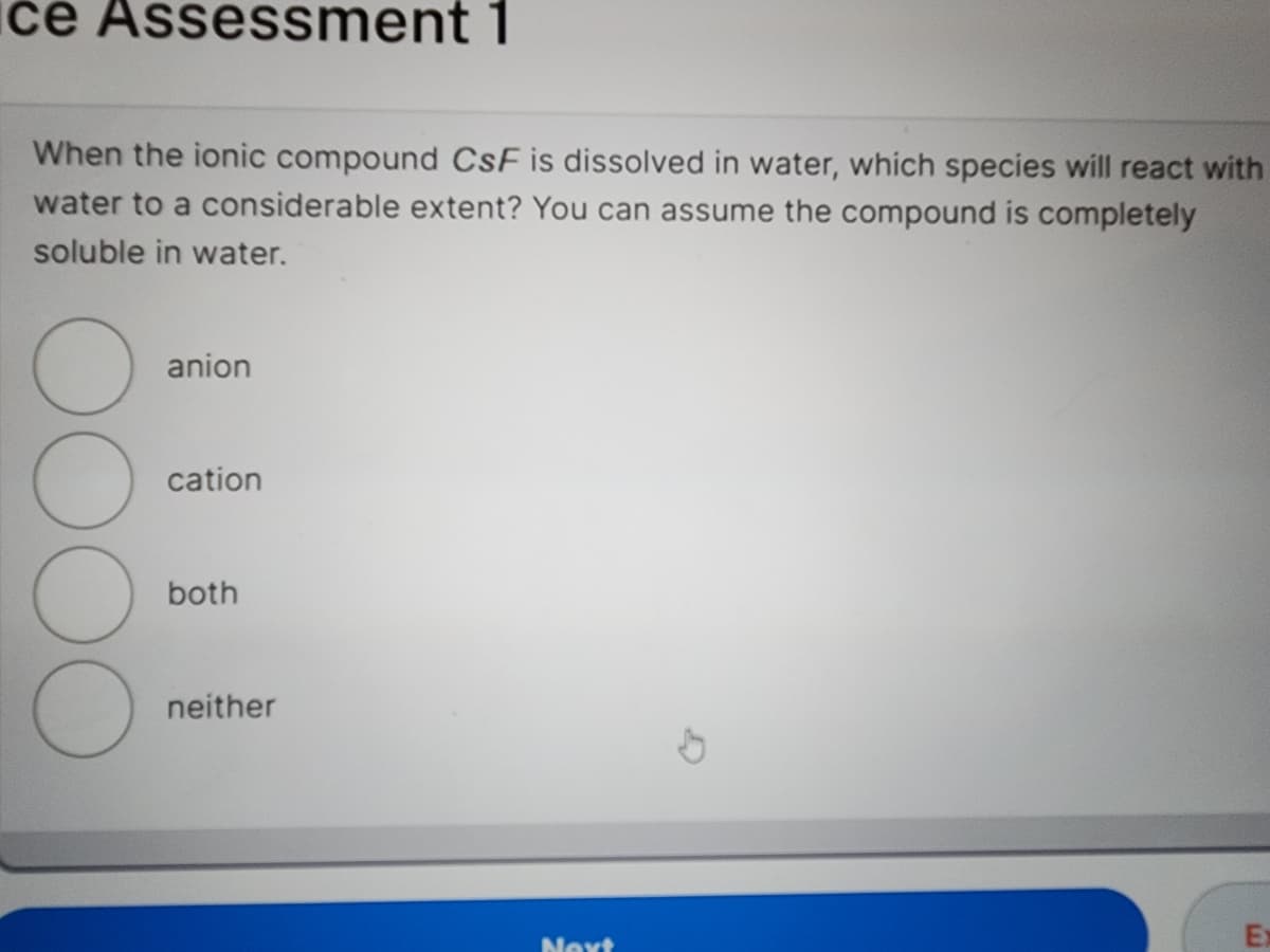 ce Assessment 1
When the ionic compound CsF is dissolved in water, which species will react with
water to a considerable extent? You can assume the compound is completely
soluble in water.
O
anion
cation
both
neither
Next
Ex