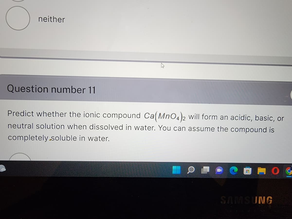 O
neither
Question number 11
Predict whether the ionic compound Ca(MnO4)2 will form an acidic, basic, or
neutral solution when dissolved in water. You can assume the compound is
completely.soluble in water.
H
SAMSUNG