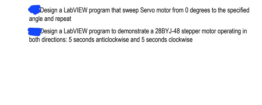 Design a LabVIEW program that sweep Servo motor from 0 degrees to the specified
angle and repeat
Design a LabVIEW program to demonstrate a 28BYJ-48 stepper motor operating in
both directions: 5 seconds anticlockwise and 5 seconds clockwise