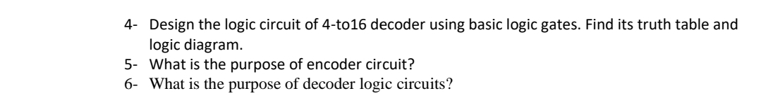 4- Design the logic circuit of 4-to16 decoder using basic logic gates. Find its truth table and
logic diagram.
5- What is the purpose of encoder circuit?
6- What is the purpose of decoder logic circuits?
