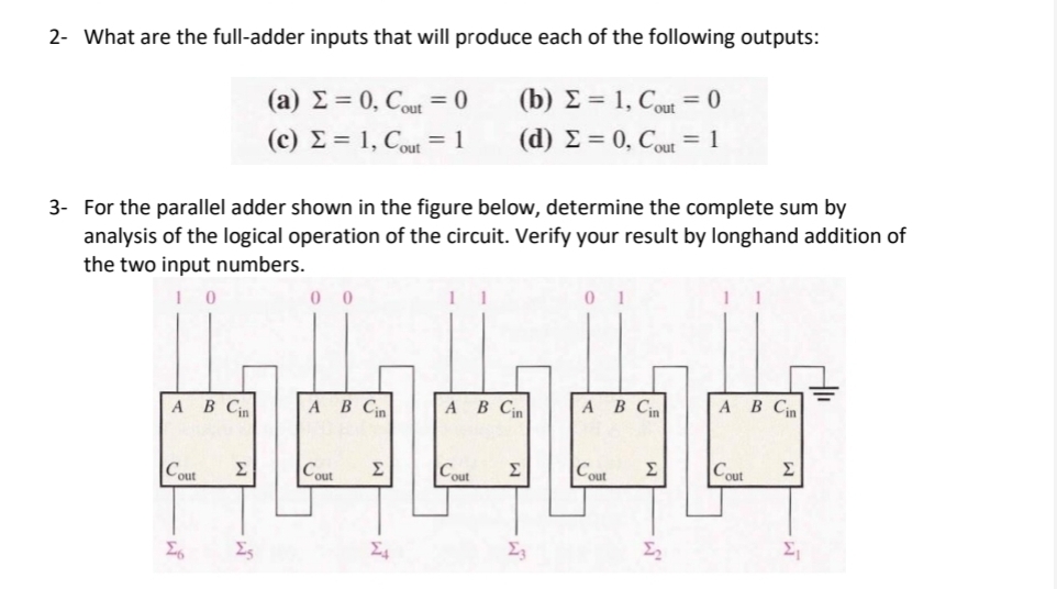 2- What are the full-adder inputs that will produce each of the following outputs:
(a)
= 0, Cout = 0
(c)
= 1, Cout = 1
(b) = 1, Cout = 0
(d) Σ = 0, Cout = 1
3- For the parallel adder shown in the figure below, determine the complete sum by
analysis of the logical operation of the circuit. Verify your result by longhand addition of
the two input numbers.
0
00
0 1
1
A B Cin
A B Cin
A B Cin
A B Cin
A B Cin
Cout
Σ
Cout
Σ
Cout
Σ
Cout Σ
Cout
Σ
26
Σ
Σ
Σ