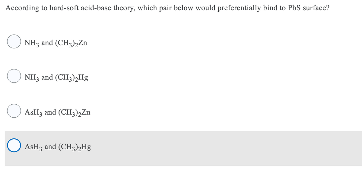 According to hard-soft acid-base theory, which pair below would preferentially bind to PbS surface?
NH3 and (CH3)2Zn
NH3 and (CH3),Hg
O ASH3 and (CH3)2Zn
O ASH3 and (CH3)2Hg
