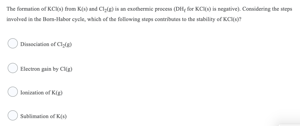 The formation of KCl(s) from K(s) and Cl2(g) is an exothermic process (DHf for KCl(s) is negative). Considering the steps
involved in the Born-Habor cycle, which of the following steps contributes to the stability of KCl(s)?
Dissociation of Cl2(g)
Electron gain by Cl(g)
Ionization of K(g)
Sublimation of K(s)
