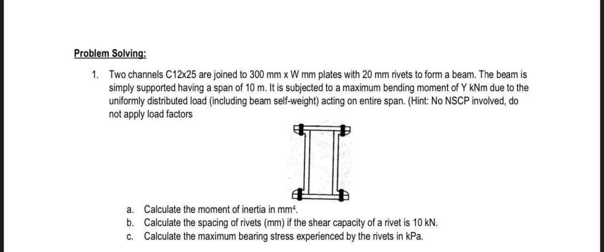 I
Problem Solving:
1. Two channels C12x25 are joined to 300 mm x W mm plates with 20 mm rivets to form a beam. The beam is
simply supported having a span of 10 m. It is subjected to a maximum bending moment of Y kNm due to the
uniformly distributed load (including beam self-weight) acting on entire span. (Hint: No NSCP involved, do
not apply load factors
a.
Calculate the moment of inertia in mm4.
b. Calculate the spacing of rivets (mm) if the shear capacity of a rivet is 10 kN.
Calculate the maximum bearing stress experienced by the rivets in kPa.
С.

