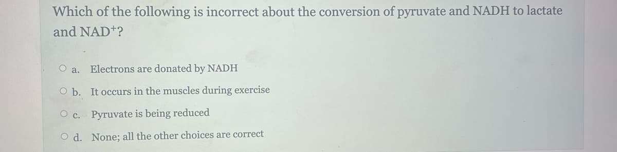 Which of the following is incorrect about the conversion of pyruvate and NADH to lactate
and NAD+?
Oa. Electrons are donated by NADH
O b. It occurs in the muscles during exercise
O c.
Pyruvate is being reduced
Od. None; all the other choices are correct