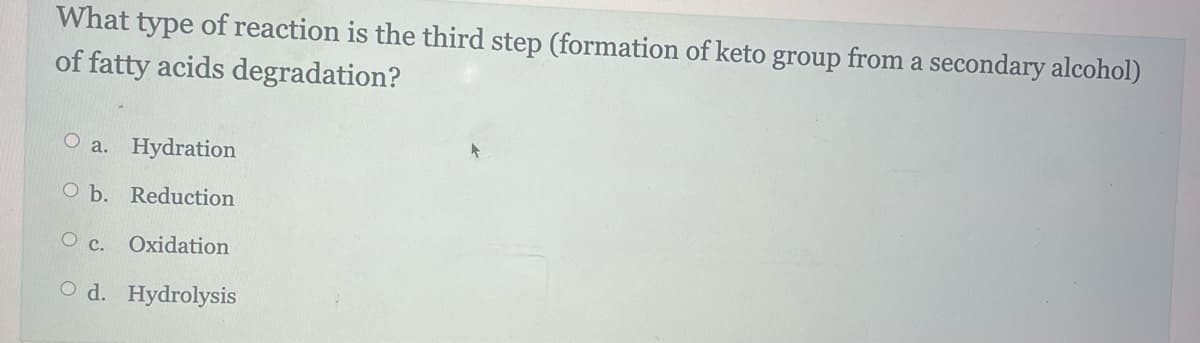 What type of reaction is the third step (formation of keto group from a secondary alcohol)
of fatty acids degradation?
O a. Hydration
O b. Reduction
O c. Oxidation
O d. Hydrolysis