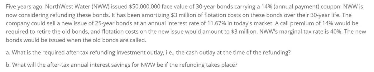 Five years ago, NorthWest Water (NWW) issued $50,000,000 face value of 30-year bonds carrying a 14% (annual payment) coupon. NWW is
now considering refunding these bonds. It has been amortizing $3 million of flotation costs on these bonds over their 30-year life. The
company could sell a new issue of 25-year bonds at an annual interest rate of 11.67% in today's market. A call premium of 14% would be
required to retire the old bonds, and flotation costs on the new issue would amount to $3 million. NWW's marginal tax rate is 40%. The new
bonds would be issued when the old bonds are called.
a. What is the required after-tax refunding investment outlay, i.e., the cash outlay at the time of the refunding?
b. What will the after-tax annual interest savings for NWW be if the refunding takes place?