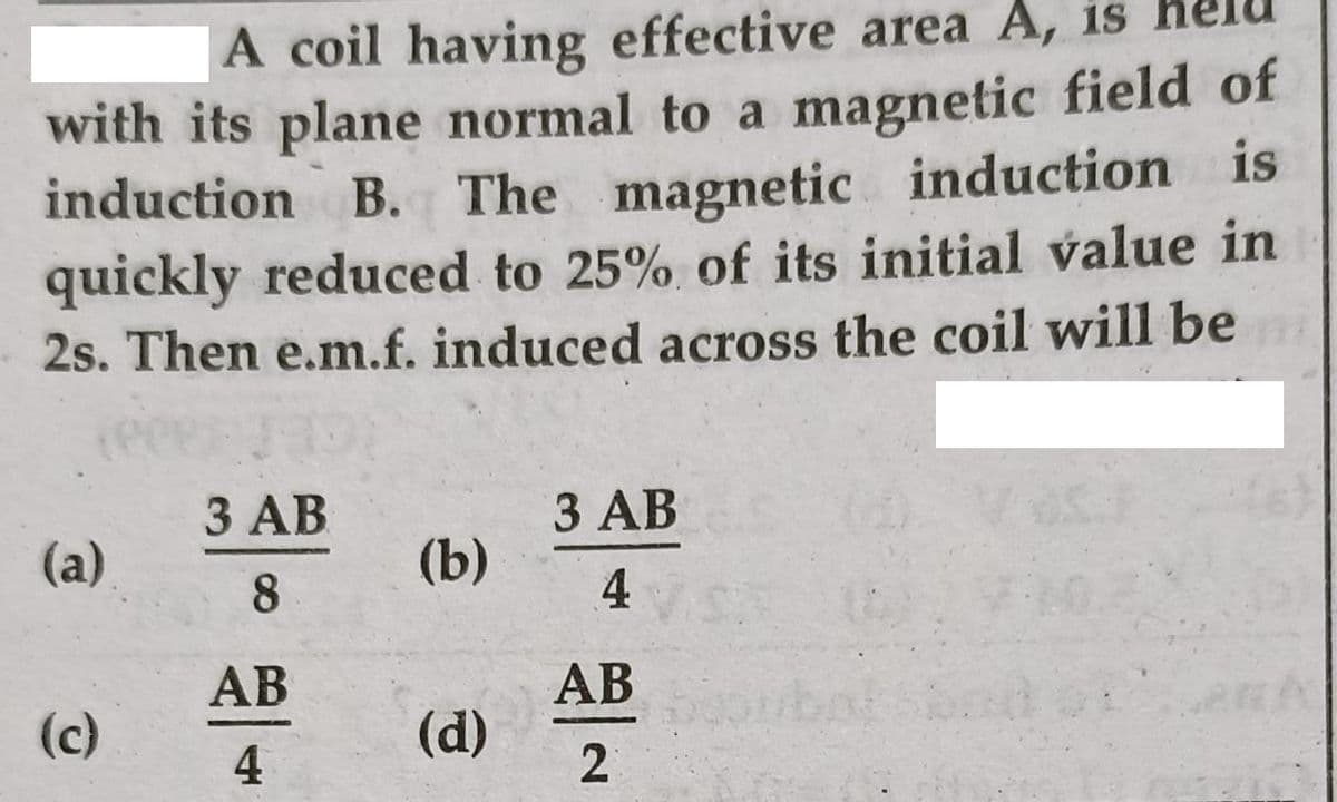A coil having effective area A, is
with its plane normal to a magnetic field of
induction B. The magnetic induction is
quickly reduced to 25% of its initial value in
2s. Then e.m.f. induced across the coil will be
3 AB
З АВ
(a)
(b)
8
4
АВ
АВ
(c)
4
(d)
2
