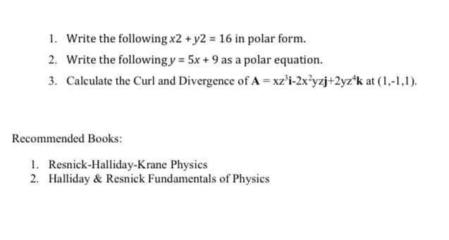 1. Write the following x2 + y2 = 16 in polar form.
2. Write the followingy = 5x + 9 as a polar equation.
3. Calculate the Curl and Divergence of A = xz°i-2x³yzj+2yz*k at (1,-1,1).
Recommended Books:
1. Resnick-Halliday-Krane Physics
2. Halliday & Resnick Fundamentals of Physics
