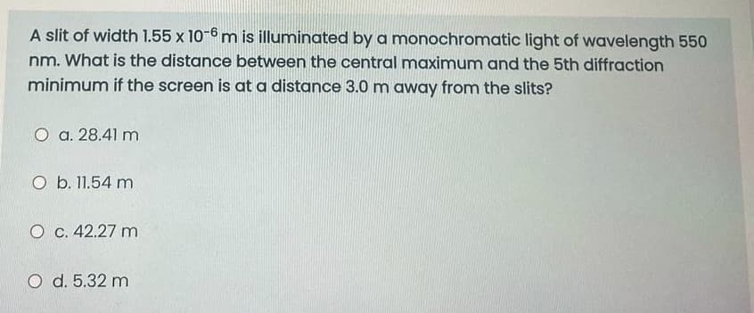 A slit of width 1.55 x 10-6 m is illuminated by a monochromatic light of wavelength 550
nm. What is the distance between the central maximum and the 5th diffraction
minimum if the screen is at a distance 3.0 m away from the slits?
O a. 28.41 m
O b. 11.54 m
O c. 42.27 m
O d. 5.32 m
