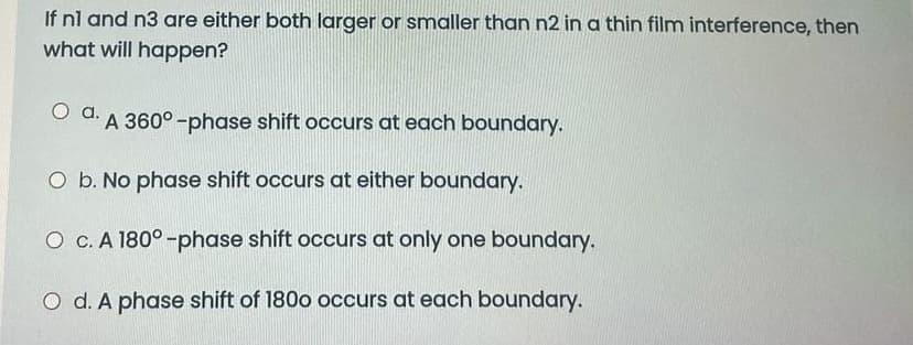 If nl and n3 are either both larger or smaller than n2 in a thin film interference, then
what will happen?
O d. A 360° -phase shift occurs at each boundary.
O b. No phase shift occurs at either boundary.
O c. A 180° -phase shift occurs at only one boundary.
O d. A phase shift of 180o occurs at each boundary.
