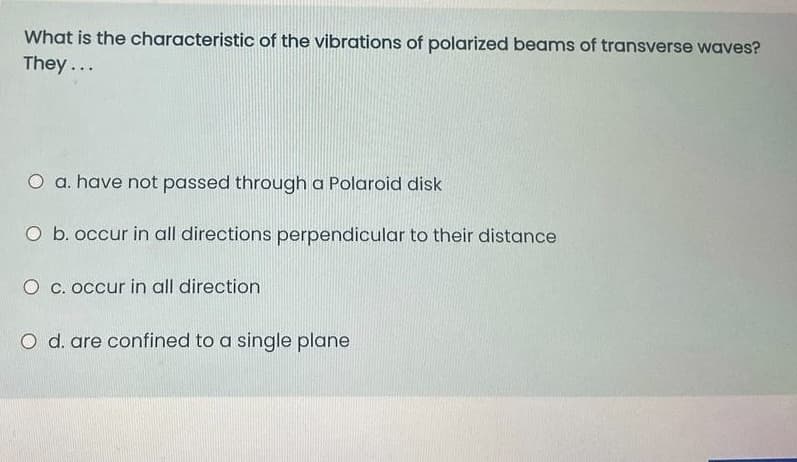 What is the characteristic of the vibrations of polarized beams of transverse waves?
They ...
O a. have not passed through a Polaroid disk
O b. occur in all directions perpendicular to their distance
O c. occur in all direction
O d. are confined to a single plane
