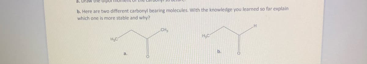 a. Draw the dipor
b. Here are two different carbonyl bearing molecules. With the knowledge you learned so far explain
which one is more stable and why?
CH3
H,C
H3C
b.
a.
