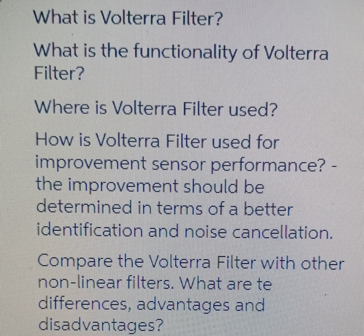 What is Volterra Filter?
What is the functionality of Volterra
Filter?
Where is Volterra Filter used?
How is Volterra Filter used for
improvement sensor performance? -
the improvement should be
determined in terms of a better
identification and noise cancellation.
Compare the Volterra Filter with other
non-linear filters. What are te
differences, advantages and
disadvantages?
