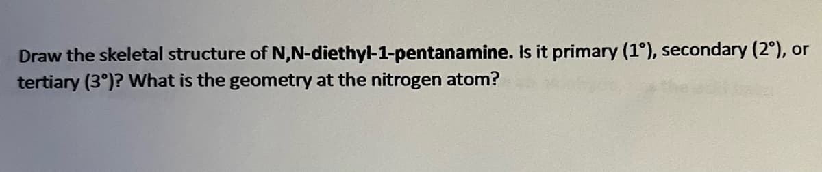Draw the skeletal structure of N,N-diethyl-1-pentanamine. Is it primary (1°), secondary (2º), or
tertiary (3°)? What is the geometry at the nitrogen atom?