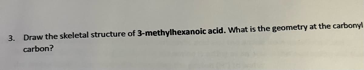 3. Draw the skeletal structure of 3-methylhexanoic acid. What is the geometry at the carbonyl
carbon?