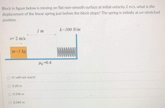 Block in figure below is moving on flat non-smooth surface at initial velocity 2 m/s. what is the
displacement of the linear spring just before the block stops? The spring is initially at un-stretched
position.
1 m
k-100 N/m
v= 2 m/s
m-1 kg
Hk-0.4
O O(will not reach)
O 0.20 m
O 0.196 m
O 0.344 m
