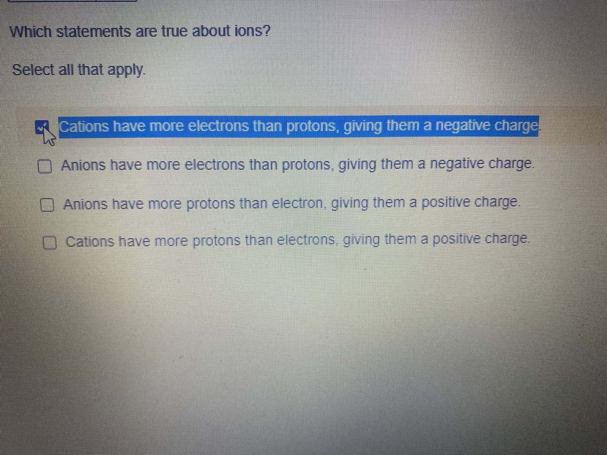 Which statements are true about ions?
Select all that apply.
Cations have more electrons than protons, giving them a negative charge.
Anions have more electrons than protons, giving them a negative charge.
Anions have more protons than electron, giving them a positive charge.
Cations have more protons than electrons, giving them a positive charge.