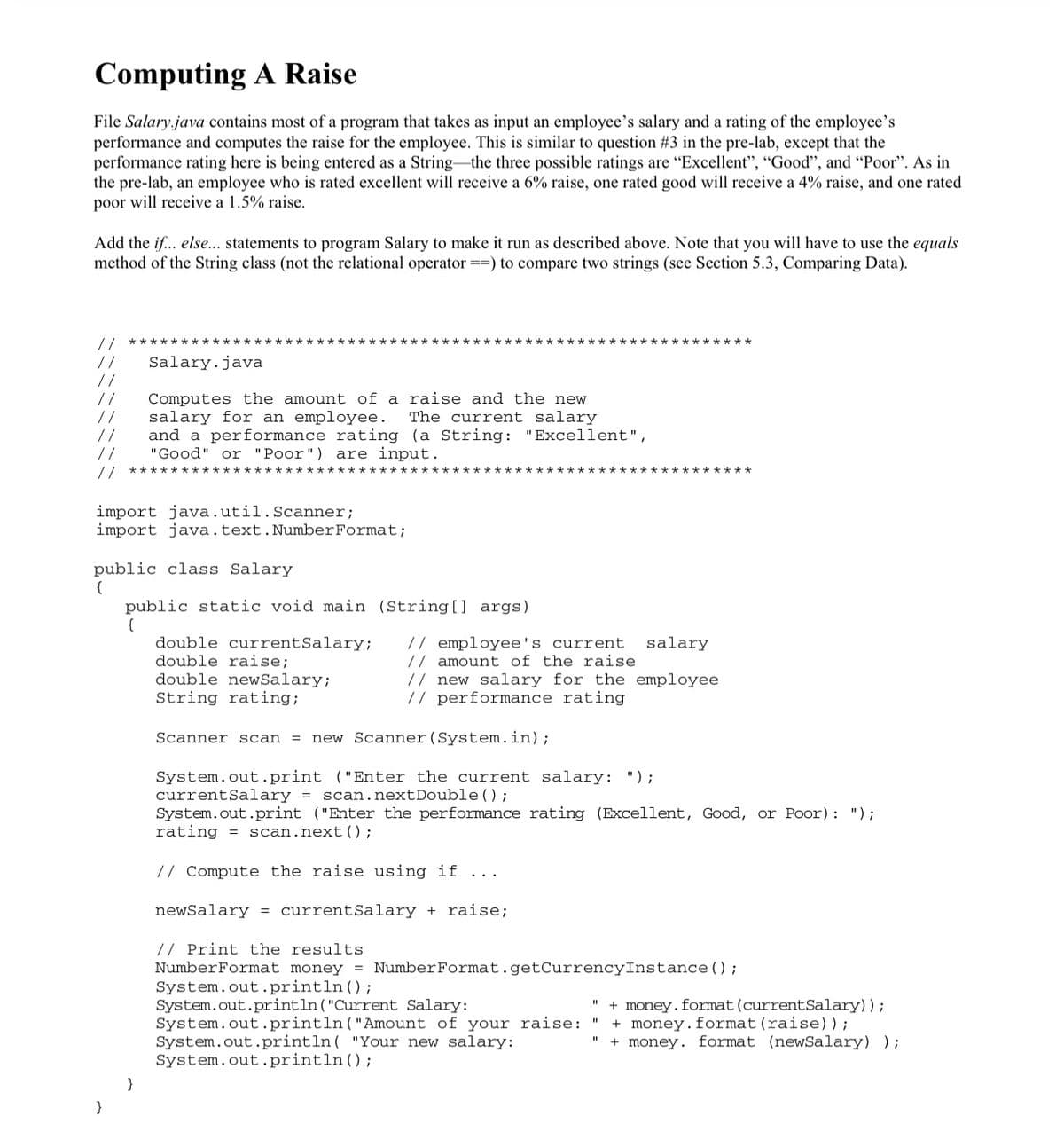 Computing A Raise
File Salary.java contains most of a program that takes as input an employee's salary and a rating of the employee's
performance and computes the raise for the employee. This is similar to question #3 in the pre-lab, except that the
performance rating here is being entered as a String–the three possible ratings are "Excellent", "Good", and "Poor". As in
the pre-lab, an employee who is rated excellent will receive a 6% raise, one rated good will receive a 4% raise, and one rated
poor will receive a 1.5% raise.
Add the if... else... statements to program Salary to make it run as described above. Note that you will have to use the equals
method of the String class (not the relational operator ==) to compare two strings (see Section 5.3, Comparing Data).
// *****************
***********
**** **************
//
//
//
//
//
//
Salary.java
Computes the amount of a raise and the new
salary for an employee.
and a performance rating (a String: "Excellent",
"Good" or "Poor") are input.
The current salary
//
***********:
****************
********
import java.util.Scanner;
import java.text.NumberFormat;
public class Salary
{
public static void main (String[] args)
{
double currentSalary;
double raise;
double newSalary;
String rating;
// employee's current
// amount of the raise
// new salary for the employee
// performance rating
salary
Scanner scan = new Scanner(System.in);
System.out.print ("Enter the current salary: ");
currentSalary = scan.nextDouble() ;
System.out.print ("Enter the performance rating (Excellent, Good, or Poor): ");
rating =
scan.next();
// Compute the raise using if ...
newSalary = currentSalary + raise;
// Print the results
NumberFormat money = NumberFormat.getCurrencyInstance () ;
System.out.println();
System.out.println("Current Salary:
System.out.println("Amount of your raise:
System.out.println( "Your new salary:
System.out.println(;
+ money.format (currentSalary));
+ money.format(raise));
+ money. format (newSalary) );
%3D
}
}

