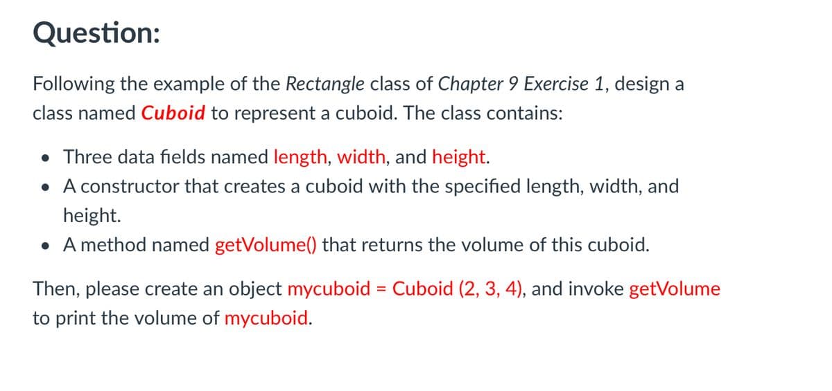 Question:
Following the example of the Rectangle class of Chapter 9 Exercise 1, design a
class named Cuboid to represent a cuboid. The class contains:
• Three data fields named length, width, and height.
• A constructor that creates a cuboid with the specified length, width, and
height.
• A method named getVolume() that returns the volume of this cuboid.
Then, please create an object mycuboid = Cuboid (2, 3, 4), and invoke getVolume
%3D
to print the volume of mycuboid.
