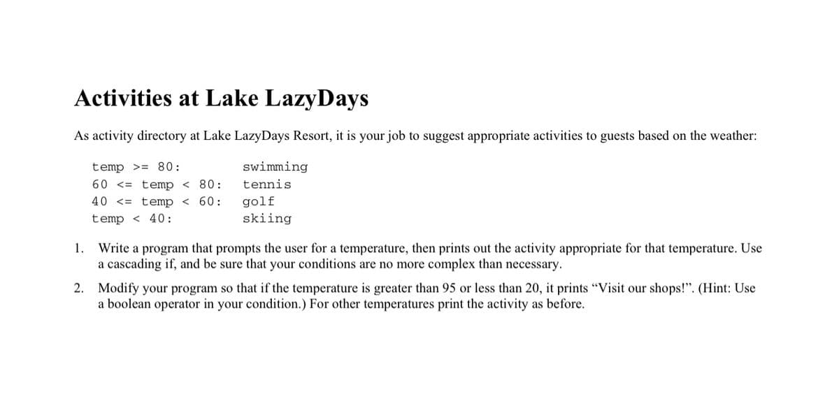 Activities at Lake LazyDays
As activity directory at Lake LazyDays Resort, it is your job to suggest appropriate activities to guests based on the weather:
temp >= 80:
swimming
60 <= temp < 80:
tennis
40 <= temp < 60:
golf
skiing
temp < 40:
Write a program that prompts the user for a temperature, then prints out the activity appropriate for that temperature. Use
a cascading if, and be sure that your conditions are no more complex than necessary.
1.
2. Modify your program so that if the temperature is greater than 95 or less than 20, it prints "Visit our shops!". (Hint: Use
a boolean operator in your condition.) For other temperatures print the activity as before.
