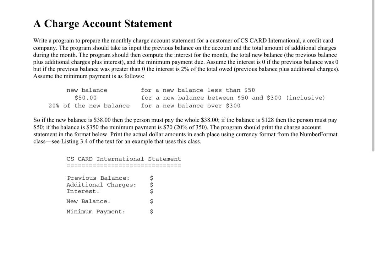 A Charge Account Statement
Write a program to prepare the monthly charge account statement for a customer of CS CARD International, a credit card
company. The program should take as input the previous balance on the account and the total amount of additional charges
during the month. The program should then compute the interest for the month, the total new balance (the previous balance
plus additional charges plus interest), and the minimum payment due. Assume the interest is 0 if the previous balance was 0
but if the previous balance was greater than 0 the interest is 2% of the total owed (previous balance plus additional charges).
Assume the minimum payment is as follows:
new balance
for a new balance less than $50
$50.00
for a new balance between $50 and $300 (inclusive)
20% of the new balance
for a new balance over $300
So if the new balance is $38.00 then the person must pay the whole $38.00; if the balance is $128 then the person must pay
$50; if the balance is $350 the minimum payment is $70 (20% of 350). The program should print the charge account
statement in the format below. Print the actual dollar amounts in each place using currency format from the NumberFormat
class-see Listing 3.4 of the text for an example that uses this class.
CS CARD International Statement
====
Previous Balance:
Additional Charges :
24
Interest:
New Balance:
Minimum Payment:
