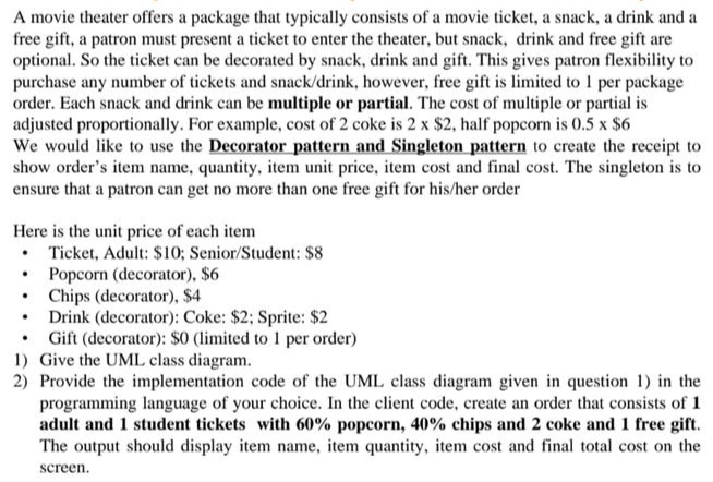 A movie theater offers a package that typically consists of a movie ticket, a snack, a drink and a
free gift, a patron must present a ticket to enter the theater, but snack, drink and free gift are
optional. So the ticket can be decorated by snack, drink and gift. This gives patron flexibility to
purchase any number of tickets and snack/drink, however, free gift is limited to 1 per package
order. Each snack and drink can be multiple or partial. The cost of multiple or partial is
adjusted proportionally. For example, cost of 2 coke is 2 x $2, half popcorn is 0.5 x $6
We would like to use the Decorator pattern and Singleton pattern to create the receipt to
show order's item name, quantity, item unit price, item cost and final cost. The singleton is to
ensure that a patron can get no more than one free gift for his/her order
Here is the unit price of each item
• Ticket, Adult: $10; Senior/Student: $8
Popcorn (decorator), $6
•
Chips (decorator), $4
• Drink (decorator): Coke: $2; Sprite: $2
• Gift (decorator): $0 (limited to 1 per order)
1) Give the UML class diagram.
2) Provide the implementation code of the UML class diagram given in question 1) in the
programming language of your choice. In the client code, create an order that consists of 1
adult and 1 student tickets with 60% popcorn, 40% chips and 2 coke and 1 free gift.
The output should display item name, item quantity, item cost and final total cost on the
screen.