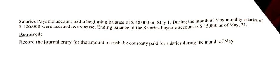 Salaries Payable account had a beginning balance of $ 28,000 on May 1. During the month of May monthly salaries of
$ 126,000 were accrued as expense. Ending balance of the Salaries Payable account is $ 15,000 as of May, 31.
Required:
Record the journal entry for the amount of cash the company paid for salaries during the month of May.