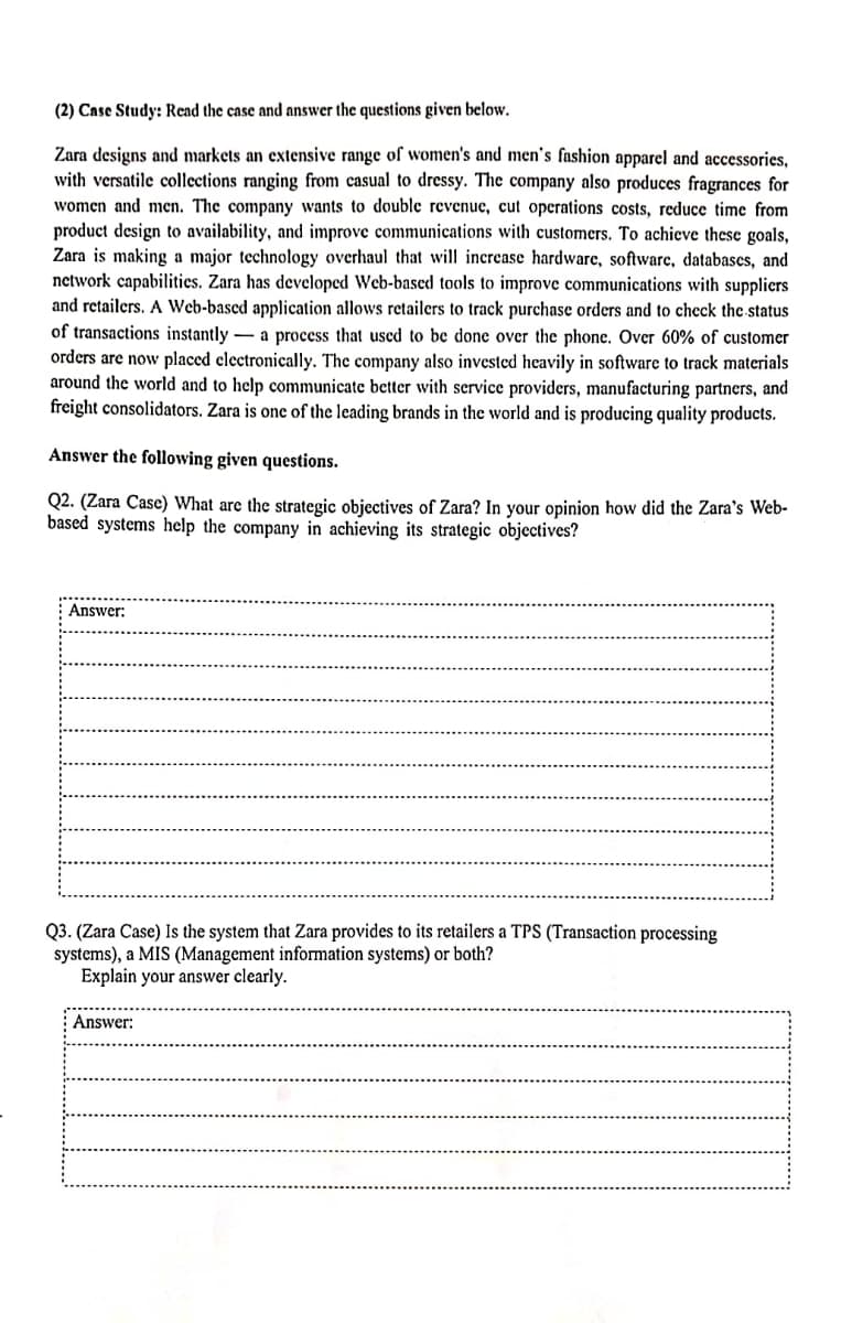 (2) Case Study: Read the case and answer the questions given below.
Zara designs and markets an extensive range of women's and men's fashion apparel and accessories,
with versatile collections ranging from casual to dressy. The company also produces fragrances for
women and men. The company wants to double revenue, cut operations costs, reduce time from
product design to availability, and improve communications with customers. To achieve these goals,
Zara is making a major technology overhaul that will increase hardware, software, databases, and
network capabilities. Zara has developed Web-based tools to improve communications with suppliers
and retailers. A Web-based application allows retailers to track purchase orders and to check the status
of transactions instantly a process that used to be done over the phone. Over 60% of customer
orders are now placed electronically. The company also invested heavily in software to track materials
around the world and to help communicate better with service providers, manufacturing partners, and
freight consolidators. Zara is one of the leading brands in the world and is producing quality products.
Answer the following given questions.
Q2. (Zara Case) What are the strategic objectives of Zara? In your opinion how did the Zara's Web-
based systems help the company in achieving its strategic objectives?
Answer:
Q3. (Zara Case) Is the system that Zara provides to its retailers a TPS (Transaction processing
systems), a MIS (Management information systems) or both?
Explain your answer clearly.
Answer: