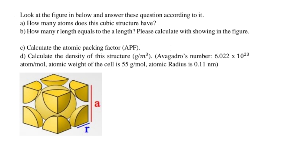 Look at the figure in below and answer these question according to it.
a) How many atoms does this cubic structure have?
b) How many r length equals to the a length? Please calculate with showing in the figure.
c) Calculate the atomic packing factor (APF).
d) Calculate the density of this structure (g/m³). (Avagadro's number: 6.022 x 10²3
atom/mol, atomic weight of the cell is 55 g/mol, atomic Radius is 0.11 nm)
r
a