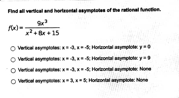 Find all vertical and horizontal asymptotes of the rational function.
9x3
x² + 8x + 15
f(x) =
Vertical asymptotes: x = -3, x = -5; Horizontal asymptote: y = 0
Vertical asymptotes: x = -3, x = -5; Horizontal asymptote: y = 9
O Vertical asymptotes: x = -3, x = -5; Horizontal asymptote: None
Vertical asymptotes: x = 3, x = 5; Horizontal asymptote: None
PERSONE