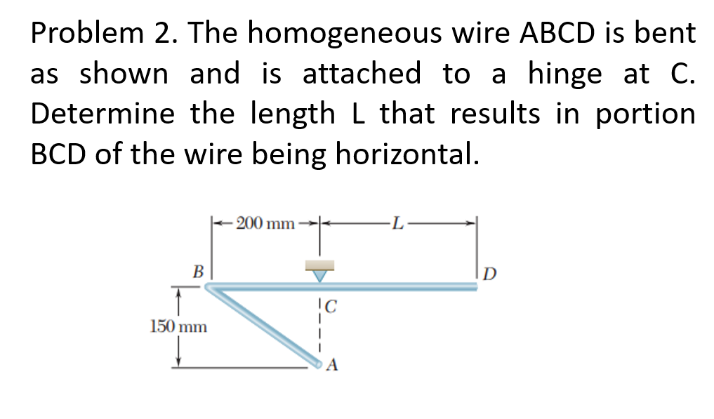 Problem 2. The homogeneous wire ABCD is bent
as shown and is attached to a hinge at C.
Determine the length L that results in portion
BCD of the wire being horizontal.
200 mm
L
В
D
150 mm
A
